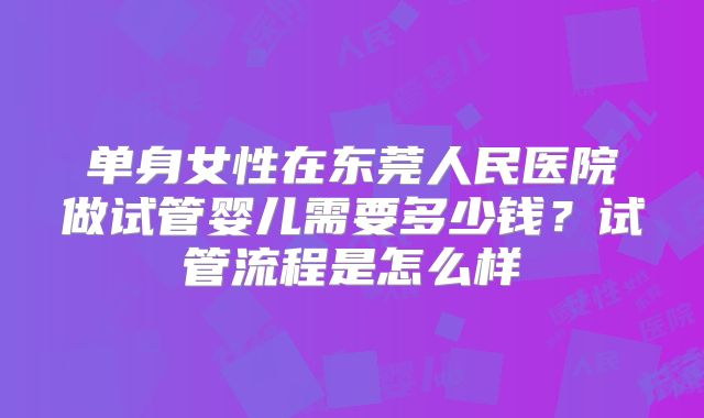 单身女性在东莞人民医院做试管婴儿需要多少钱?试管流程是怎么样
