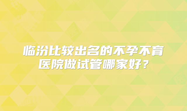 临汾比较出名的不孕不育医院做试管哪家好？