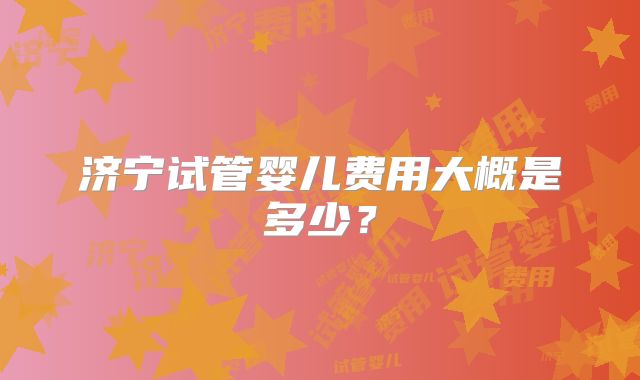 济宁试管婴儿费用大概是多少？