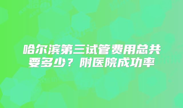 哈尔滨第三试管费用总共要多少？附医院成功率