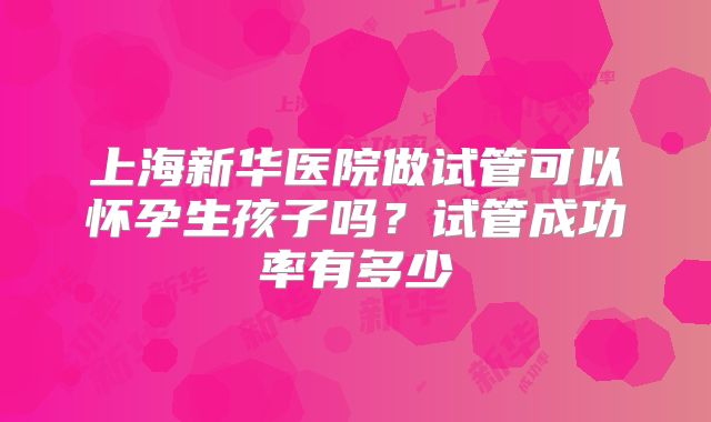 上海新华医院做试管可以怀孕生孩子吗？试管成功率有多少