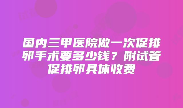 国内三甲医院做一次促排卵手术要多少钱？附试管促排卵具体收费