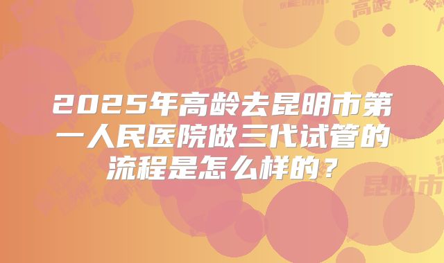 2025年高龄去昆明市第一人民医院做三代试管的流程是怎么样的?