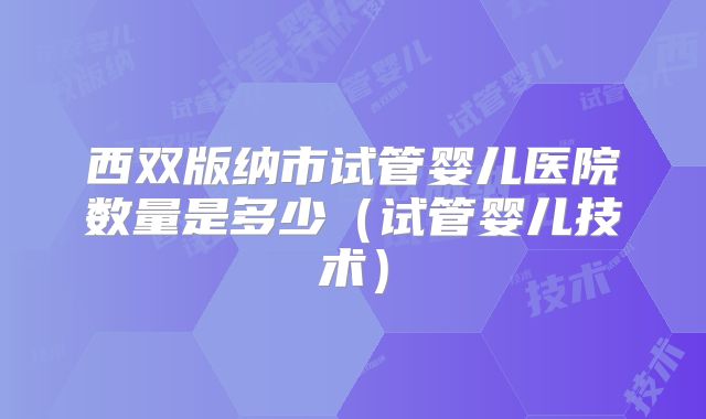 西双版纳市试管婴儿医院数量是多少(试管婴儿技术)