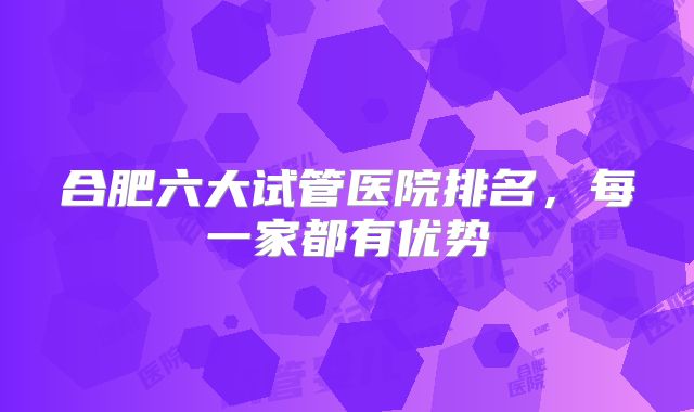 合肥六大试管医院排名，每一家都有优势