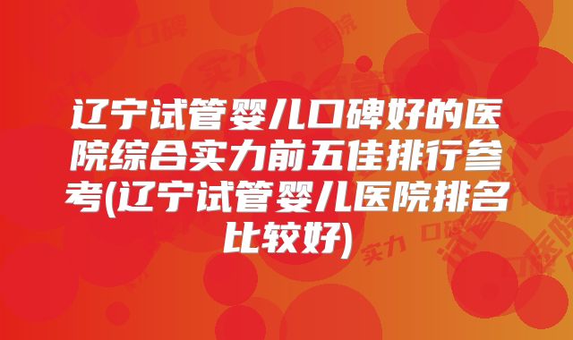 辽宁试管婴儿口碑好的医院综合实力前五佳排行参考(辽宁试管婴儿医院排名比较好)