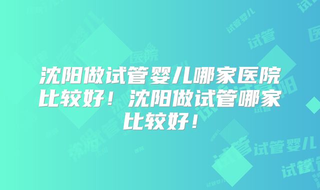 沈阳做试管婴儿哪家医院比较好!沈阳做试管哪家比较好!