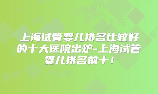 上海试管婴儿排名比较好的十大医院出炉-上海试管婴儿排名前十!