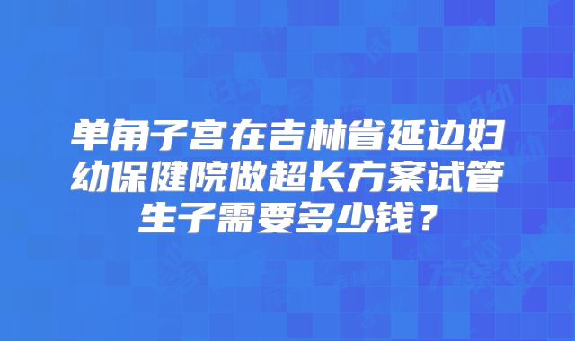 单角子宫在吉林省延边妇幼保健院做超长方案试管生子需要多少钱？