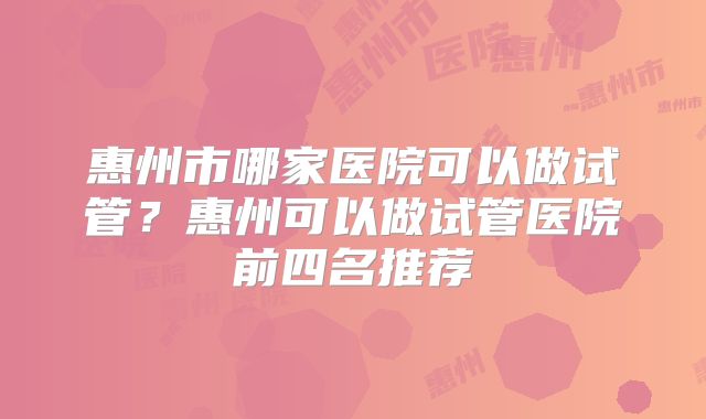 惠州市哪家医院可以做试管？惠州可以做试管医院前四名推荐