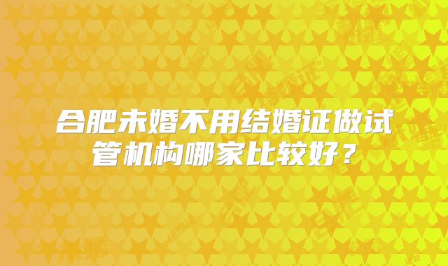 合肥未婚不用结婚证做试管机构哪家比较好？