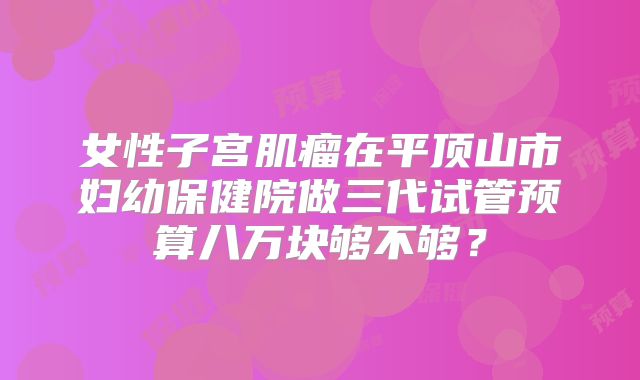 女性子宫肌瘤在平顶山市妇幼保健院做三代试管预算八万块够不够？