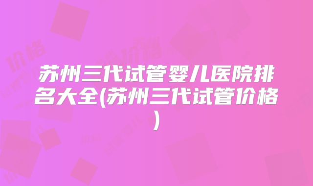 苏州三代试管婴儿医院排名大全(苏州三代试管价格)