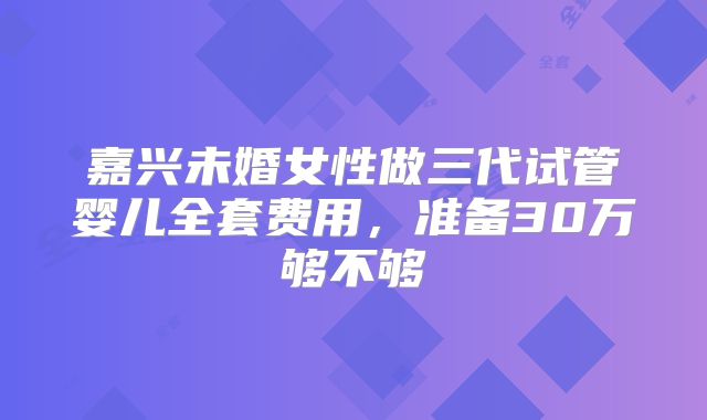 嘉兴未婚女性做三代试管婴儿全套费用,准备30万够不够