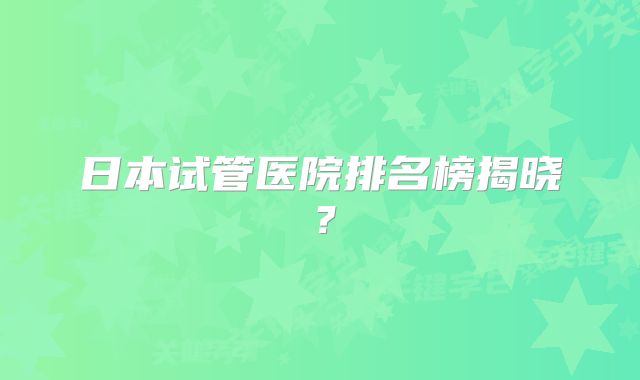 日本试管医院排名榜揭晓？