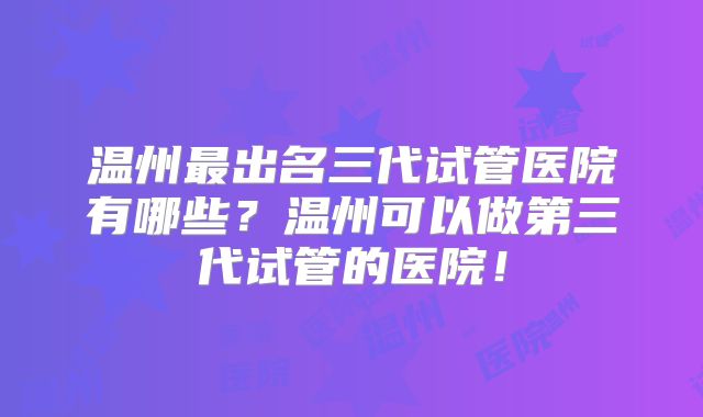 温州最出名三代试管医院有哪些？温州可以做第三代试管的医院！