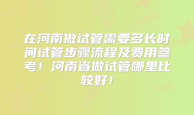 在河南做试管需要多长时间试管步骤流程及费用参考！河南省做试管哪里比较好！