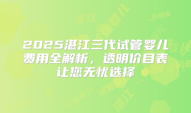 2025湛江三代试管婴儿费用全解析，透明价目表让您无忧选择