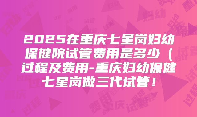 2025在重庆七星岗妇幼保健院试管费用是多少(过程及费用-重庆妇幼保健七星岗做三代试管!
