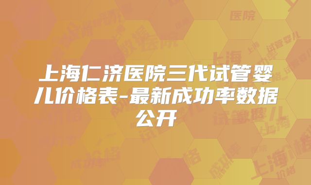 上海仁济医院三代试管婴儿价格表-最新成功率数据公开