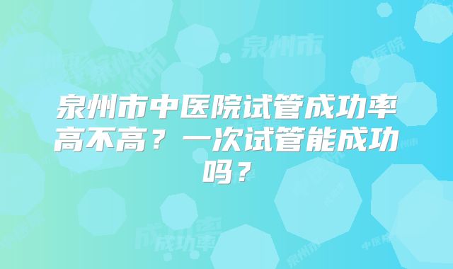 泉州市中医院试管成功率高不高？一次试管能成功吗？