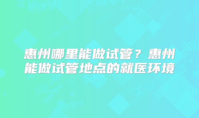 惠州哪里能做试管?惠州能做试管地点的就医环境