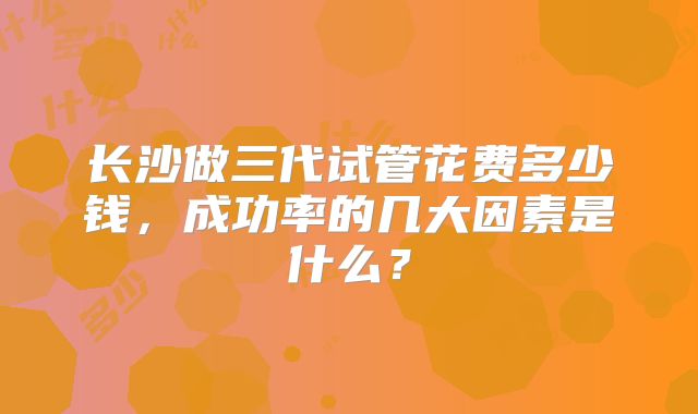 长沙做三代试管花费多少钱，成功率的几大因素是什么？