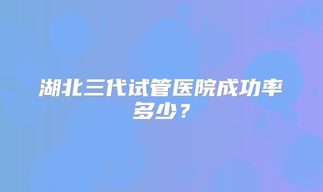 湖北三代试管医院成功率多少？