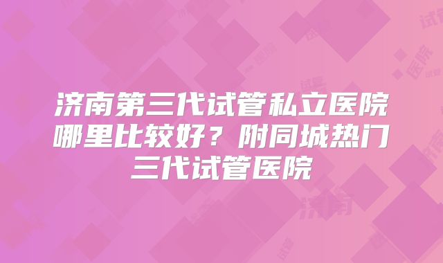 济南第三代试管私立医院哪里比较好？附同城热门三代试管医院
