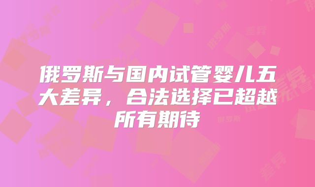 俄罗斯与国内试管婴儿五大差异，合法选择已超越所有期待