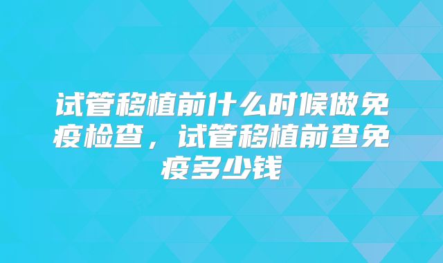 试管移植前什么时候做免疫检查，试管移植前查免疫多少钱