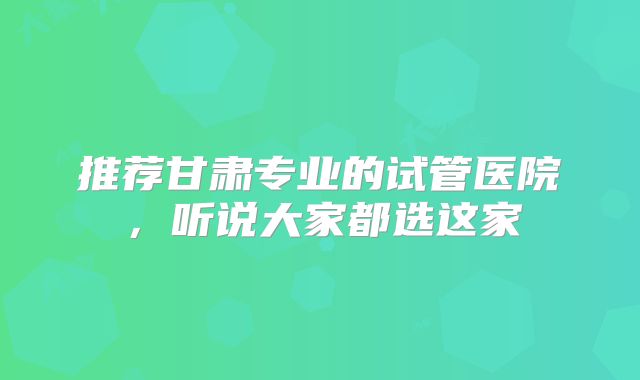推荐甘肃专业的试管医院，听说大家都选这家