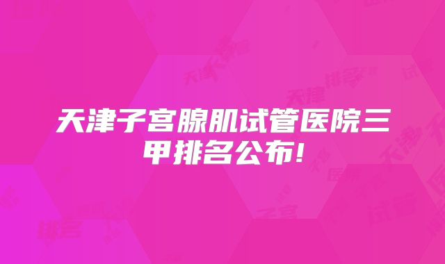 天津子宫腺肌试管医院三甲排名公布!