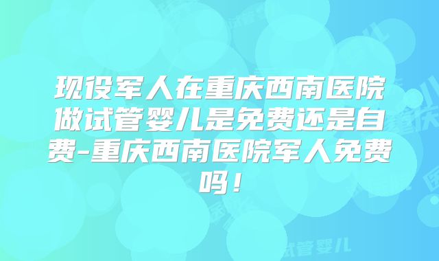 现役军人在重庆西南医院做试管婴儿是免费还是自费-重庆西南医院军人免费吗！