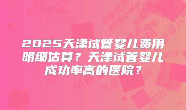 2025天津试管婴儿费用明细估算？天津试管婴儿成功率高的医院？