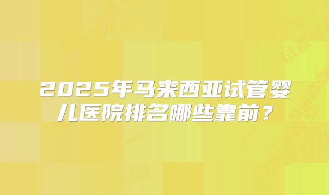 2025年马来西亚试管婴儿医院排名哪些靠前?