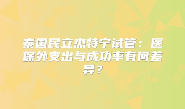 泰国民立杰特宁试管：医保外支出与成功率有何差异？