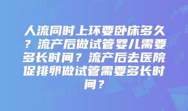 人流同时上环要卧床多久？流产后做试管婴儿需要多长时间？流产后去医院促排卵做试管需要多长时间？