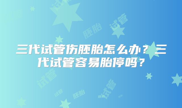 三代试管伤胚胎怎么办？三代试管容易胎停吗？