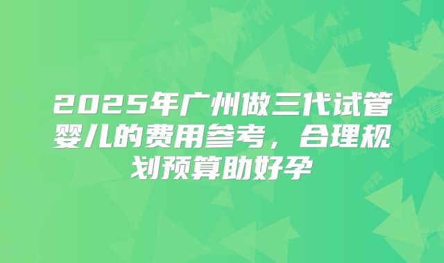 2025年广州做三代试管婴儿的费用参考,合理规划预算助好孕