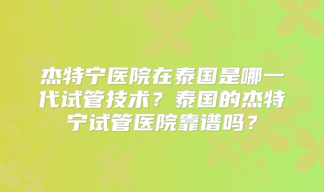 杰特宁医院在泰国是哪一代试管技术？泰国的杰特宁试管医院靠谱吗？