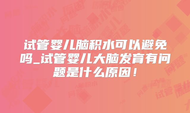 试管婴儿脑积水可以避免吗_试管婴儿大脑发育有问题是什么原因!