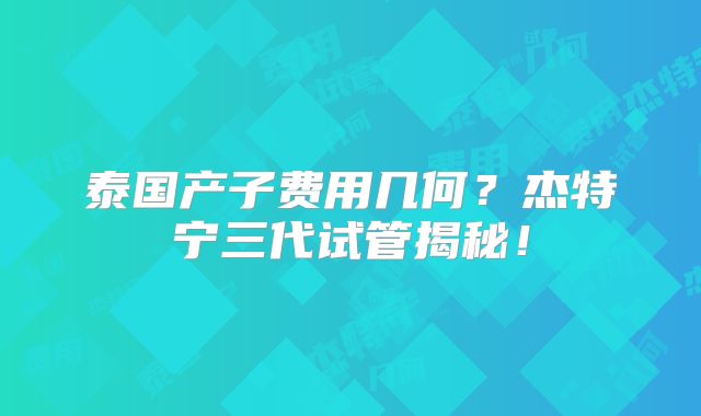 泰国产子费用几何?杰特宁三代试管揭秘!