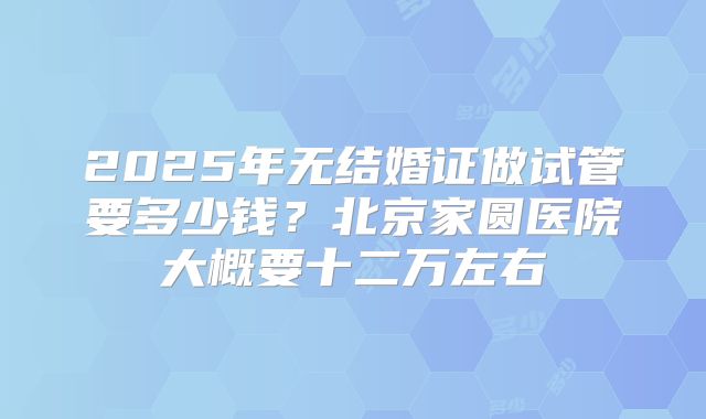 2025年无结婚证做试管要多少钱?北京家圆医院大概要十二万左右