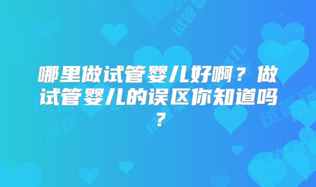 哪里做试管婴儿好啊？做试管婴儿的误区你知道吗？
