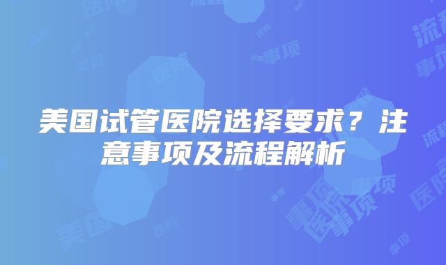 美国试管医院选择要求?注意事项及流程解析