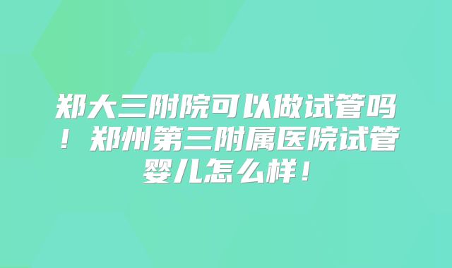 郑大三附院可以做试管吗！郑州第三附属医院试管婴儿怎么样！