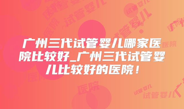 广州三代试管婴儿哪家医院比较好_广州三代试管婴儿比较好的医院！