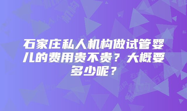石家庄私人机构做试管婴儿的费用贵不贵？大概要多少呢？