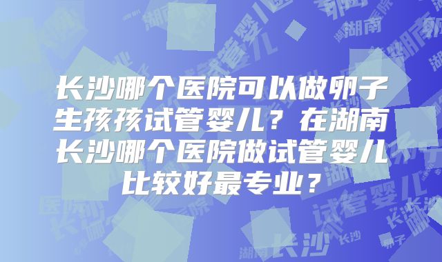 长沙哪个医院可以做卵子生孩孩试管婴儿?在湖南长沙哪个医院做试管婴儿比较好最专业?